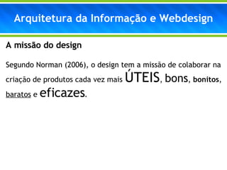 A missão do design Segundo Norman (2006), o design tem a missão de colaborar na criação de produtos cada vez mais  ÚTEIS ,  bons ,  bonitos ,  baratos  e  eficazes . Arquitetura da Informação e Webdesign 
