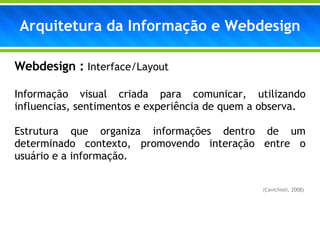 Arquitetura da Informação e Webdesign Webdesign :  Interface/Layout Informação visual criada para comunicar, utilizando influencias, sentimentos e experiência de quem a observa. Estrutura que organiza informações dentro de um determinado contexto, promovendo interação entre o usuário e a informação.  (Cavichioli, 2008)  