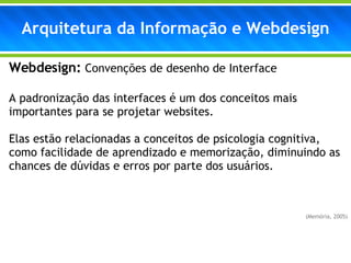 Webdesign:  Convenções de desenho de Interface A padronização das interfaces é um dos conceitos mais importantes para se projetar websites. Elas estão relacionadas a conceitos de psicologia cognitiva, como facilidade de aprendizado e memorização, diminuindo as chances de dúvidas e erros por parte dos usuários. (Memória, 2005) Arquitetura da Informação e Webdesign 