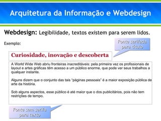 Webdesign:  Legibilidade, textos existem para serem lidos. Exemplo: Curiosidade, inovação e descoberta A World Wide Web abriu fronteiras inacreditáveis: pela primeira vez os profissionais de layout e artes gráficas têm acesso a um público enorme, que pode ver seus trabalhos a qualquer instante. Alguns dizem que o conjunto das tais “páginas pessoais” é a maior exposição pública de arte da história. Sob alguns aspectos, esse público é até maior que o dos publicitários, pois não tem restrições de tempo. Arquitetura da Informação e Webdesign Fonte serifada para título Fonte sem serifa para texto 