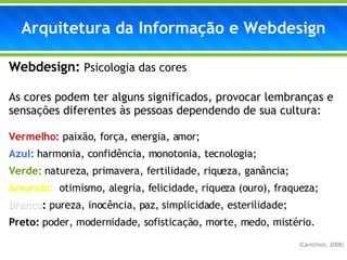 Arquitetura da Informação e Webdesign Webdesign:   Psicologia das cores As cores podem ter alguns significados, provocar lembranças e sensações diferentes às pessoas dependendo de sua cultura: Vermelho:  paixão, força, energia, amor; Azul:  harmonia, confidência, monotonia, tecnologia; Verde:  natureza, primavera, fertilidade, riqueza, ganância; Amarelo:  otimismo, alegria, felicidade, riqueza (ouro), fraqueza; Branco :  pureza, inocência, paz, simplicidade, esterilidade; Preto:  poder, modernidade, sofisticação, morte, medo, mistério. (Cavichioli, 2008) 