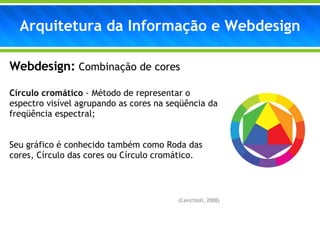 Arquitetura da Informação e Webdesign Webdesign:   Combinação de cores Círculo cromático  - Método de representar o espectro visível agrupando as cores na seqüência da freqüência espectral; Seu gráfico é conhecido também como Roda das cores, Círculo das cores ou Círculo cromático. (Cavichioli, 2008) 