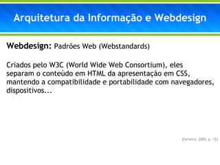 Webdesign:   Padrões Web (Webstandards) Criados pelo W3C (World Wide Web Consortium), eles  separam o conteúdo em HTML da apresentação em CSS, mantendo a compatibilidade e portabilidade com navegadores, dispositivos...  (Ferreira, 2005, p. 12) Arquitetura da Informação e Webdesign 