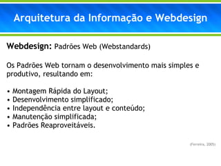 Webdesign:   Padrões Web (Webstandards) Os Padrões Web tornam o desenvolvimento mais simples e produtivo, resultando em:   Montagem Rápida do Layout; Desenvolvimento simplificado; Independência entre layout e conteúdo; Manutenção simplificada; Padrões Reaproveitáveis. (Ferreira, 2005)  Arquitetura da Informação e Webdesign 