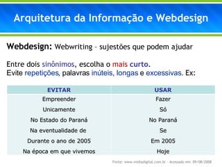 Webdesign:   Webwriting – sujestões  que podem ajudar Entre dois  sinônimos , escolha o  mais   curto .  Evite  repetições , palavras  inúteis ,  longas  e  excessivas .  Ex: Arquitetura da Informação e Webdesign Fonte: www.midiadigital.com.br – Acessado em: 09/08/2008 EVITAR USAR Empreender Unicamente No Estado do Paraná Na eventualidade de  Durante o ano de 2005 Na época em que vivemos Fazer Só No Paraná Se Em 2005 Hoje 