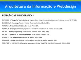 Arquitetura da Informação e Webdesign REFERÊNCIAS BIBLIOGRÁFICAS  CAVICHIOLI, O.  Tipografia, Teoria das Cores.  Disponível em: <http://cavichioli.blogspot.com/>. Acesso em em: 26/05/2008. DAMASCENO, A.  Webdesign:  Teoria e Prática. Florianópolis: Visual Books, 2003.   FERREIRA, E.  Produtividade Web 2.0.  São Paulo: Visie, 2005. MEMÓRIA, F.  Design para Internet:  projetando a experiência perfeita. Rio de Janeiro: Elsevier, 2005.  NIELSEN, J.  Usabiliy Engineering.  San Francisco: Academic Press,  1993. 361 p. NIELSEN, J.; LORANGER, H.  Usabilidade na web.  Rio de Janeiro: Elsevier, 2007. NORMAN, D. A.  O Design do dia-a-dia.  Rio de Janeiro: Rocco, 2006. RODRIGUES, B.  Webwriting:  Redação & Informação na Web. Rio de Janeiro: Brasport, 2006. ROSENFELD, L.; MORVILLE, P.  Information Architecture for the Word Wide Web.  2ed. Sebastopol: O'Reilly, 2006. 