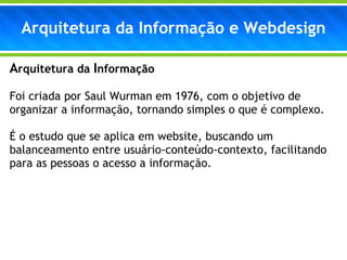 Arquitetura da Informação e Webdesign A rquitetura da  I nformação Foi criada por Saul Wurman em 1976, com o objetivo de organizar a informação, tornando simples o que é complexo. É o estudo que se aplica em website, buscando um balanceamento entre usuário-conteúdo-contexto, facilitando para as pessoas o acesso a informação. 