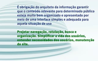 É obrigação do arquiteto da informação garantir
que o conteúdo relevante para determinado público
esteja muito bem organizado e apresentado por
meio de uma interface simples e adequada para
aquela situação de uso
Projetar navegação, rotulação, busca e
organização. Simplificar a vida dos usuários,
entender necessidades dos usuários, manutenção
do site.
 
