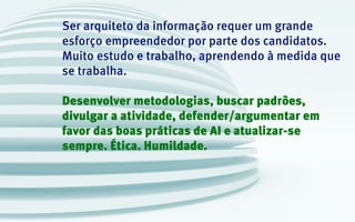 Ser arquiteto da informação requer um grande
esforço empreendedor por parte dos candidatos.
Muito estudo e trabalho, aprendendo à medida que
se trabalha.
Desenvolver metodologias, buscar padrões,
divulgar a atividade, defender/argumentar em
favor das boas práticas de AI e atualizar-se
sempre. Ética. Humildade.
 
