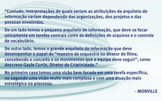 “Contudo, interpretações de quais seriam as atribuições do arquiteto de
informação variam dependendo das organizações, dos projetos e das
pessoas envolvidas.
De um lado temos o pequeno arquiteto de informação, que deve se focar
unicamente em tarefas centrais como as definições de arquivos e o controle
de vocabulário.
De outro lado, temos o grande arquiteto de informação que deve
desempenhar o papel do “maestro de orquestra ou diretor de filme,
concebendo o conceito e os movimentos que a equipe deve seguir”, como
descreve Gayle Curtis, Diretor de Criatividade.”
No primeiro caso temos uma visão bem focada em uma tarefa específica,
no segundo uma visão muito mais complexa e com uma atuação mais
estratégica no processo.
- MORVILLE
 