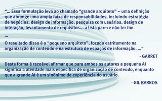 “… Essa formulação leva ao chamado “grande arquiteto” – uma definição
que abrange uma ampla faixa de responsabilidades, incluindo estratégia
de negócios, design de informação, pesquisa com usuários, design de
interação, levantamento de requisitos... a lista parece não ter fim.
…
O resultado disso é o “pequeno arquiteto”, focado estritamente na
organização de conteúdo e na estrutura de espaços de informação. …”
- GARRET
Desta forma é razoável afirmar que para ambos os autores a pequena AI
significa a atividade mais específica de organização de conteúdo, enquanto
que a grande AI é um sinônimo de experiência do usuário.
- GIL BARROS
 