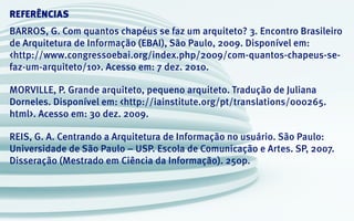 REFERÊNCIAS
BARROS, G. Com quantos chapéus se faz um arquiteto? 3. Encontro Brasileiro
de Arquitetura de Informação (EBAI), São Paulo, 2009. Disponível em:
<http://www.congressoebai.org/index.php/2009/com-quantos-chapeus-se-
faz-um-arquiteto/10>. Acesso em: 7 dez. 2010.
MORVILLE, P. Grande arquiteto, pequeno arquiteto. Tradução de Juliana
Dorneles. Disponível em: <http://iainstitute.org/pt/translations/000265.
html>. Acesso em: 30 dez. 2009.
REIS, G. A. Centrando a Arquitetura de Informação no usuário. São Paulo:
Universidade de São Paulo – USP. Escola de Comunicação e Artes. SP, 2007.
Disseração (Mestrado em Ciência da Informação). 250p.
 