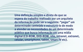 Uma definição simples e direta do que se
espera do trabalho realizado por um arquiteto
da informação pode ser a seguinte: “pegar” um
determinado conteúdo e estruturá-lo de modo
a atender as necessidades de um determinado
público que busca informação em uma mídia
digital (CD-ROM, DVD-ROM, site, intranet, extranet,
celular, smartphone, tablet, smart TV etc).
 