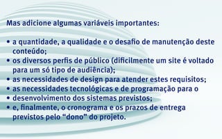 Mas adicione algumas variáveis importantes:
•	a quantidade, a qualidade e o desafio de manutenção deste
conteúdo;
•	os diversos perfis de público (dificilmente um site é voltado
para um só tipo de audiência);
•	as necessidades de design para atender estes requisitos;
•	as necessidades tecnológicas e de programação para o
•	desenvolvimento dos sistemas previstos;
•	e, finalmente, o cronograma e os prazos de entrega
previstos pelo “dono” do projeto.
 