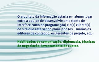 O arquiteto da informação estaria em algum lugar
entre a equipe de desenvolvimento (tanto de
interface como de programação) e o(s) cliente(s)
do site que está sendo planejado (os usuários os
editores de conteúdo, os gerentes de projeto, etc).
Habilidades de comunicação, diplomacia, técnicas
de negociação, levantamento de custos.
 