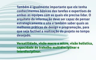 Também é igualmente importante que ele tenha
conhecimentos básicos das tarefas e expertises de
ambas as equipes com as quais ele precisa lidar. O
arquiteto da informação deve ser capaz de pensar
estrategicamente o site e também saber quais as
melhores práticas de design e programação, para
que seja factível a realização do projeto no tempo
desejado.
Versatilidade, visão macro e micro, visão holística,
capacidade de trabalho multidisciplinar e
interdisciplinar.
 