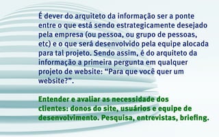 É dever do arquiteto da informação ser a ponte
entre o que está sendo estrategicamente desejado
pela empresa (ou pessoa, ou grupo de pessoas,
etc) e o que será desenvolvido pela equipe alocada
para tal projeto. Sendo assim, é do arquiteto da
informação a primeira pergunta em qualquer
projeto de website: “Para que você quer um
website?”.
Entender e avaliar as necessidade dos
clientes: donos do site, usuários e equipe de
desenvolvimento. Pesquisa, entrevistas, briefing.
 