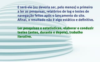 E será ele (ou deveria ser, pelo menos) o primeiro
a ler as pesquisas, relatórios de log e testes de
navegação feitos após o lançamento do site.
Afinal, o resultado não é algo estático e definitivo.
Ler pesquisas e estatísticas, elaborar e conduzir
testes (antes, durante e depois), trabalho
iterativo.
 