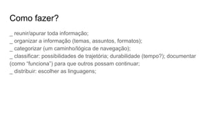 Como fazer?
_ reunir/apurar toda informação;
_ organizar a informação (temas, assuntos, formatos);
_ categorizar (um caminho/lógica de navegação);
_ classificar: possibilidades de trajetória; durabilidade (tempo?); documentar
(como “funciona”) para que outros possam continuar;
_ distribuir: escolher as linguagens;
 