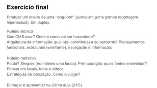 Exercício final
Produzir um roteiro de uma “long-form” journalism (uma grande reportagem
hipertextual). Em duplas.
Roteiro técnico
Que CMS usar? Onde e como vai ser hospedado?
Arquitetura da informação: qual o(s) caminho(s) a se percorrer? Planejamentos
funcionais, estruturais (wireframe), navegação e informação;
Roteiro narrativo
Pauta? Sinopse (no mínimo uma lauda). Pré-apuração: quais fontes entrevistar?
Pensar em locais, fotos e vídeos.
Estratégias de circulação. Como divulgar?
Entregar e apresentar na última aula (21/5).
 