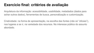 Exercício final: critérios de avaliação
Arquitetura da informação: acessibilidade, usabilidade, metadados (dados para
achar outros dados), ferramentas de busca, personalização e customização.
Criatividade: na forma de apresentação, na escolha das fontes (não só “oficiais”),
nos lugares a se ir, na variedade dos recursos. No interesse público do assunto
abordado.
 