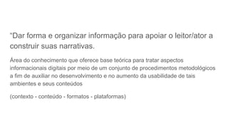 “Dar forma e organizar informação para apoiar o leitor/ator a
construir suas narrativas.
Área do conhecimento que oferece base teórica para tratar aspectos
informacionais digitais por meio de um conjunto de procedimentos metodológicos
a fim de auxiliar no desenvolvimento e no aumento da usabilidade de tais
ambientes e seus conteúdos
(contexto - conteúdo - formatos - plataformas)
 