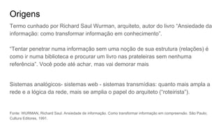 Origens
Termo cunhado por Richard Saul Wurman, arquiteto, autor do livro “Ansiedade da
informação: como transformar informação em conhecimento”.
“Tentar penetrar numa informação sem uma noção de sua estrutura (relações) é
como ir numa biblioteca e procurar um livro nas prateleiras sem nenhuma
referência”. Você pode até achar, mas vai demorar mais
Sistemas analógicos- sistemas web - sistemas transmídias: quanto mais ampla a
rede e a lógica da rede, mais se amplia o papel do arquiteto (“roteirista”).
Fonte: WURMAN, Richard Saul. Ansiedade de informação. Como transformar informação em compreensão. São Paulo;
Cultura Editores, 1991.
 