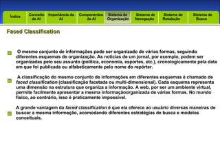 Introdução Índice Conceito  de AI Importância da AI  Componentes  da AI Sistema de  Organização Sistema de  Navegação Sistema de  Rotulação Sistema de  Busca Índice Faced Classification O mesmo conjunto de informações pode ser organizado de várias formas, seguindo diferentes esquemas de organização. As notícias de um jornal, por exemplo, podem ser organizadas pelo seu assunto (política, economia, esportes, etc.), cronologicamente pela data em que foi publicada ou alfabeticamente pelo nome do repórter. A classificação do mesmo conjunto de informações em diferentes esquemas é chamado de faced classification  (classificação facetada ou multi-dimensional). Cada esquema representa uma dimensão na estrutura que organiza a informação. A web, por ser um ambiente virtual, permite facilmente apresentar a mesma informaçãoorganizada de várias formas. No mundo físico, ao contrário, isso é praticamente impossível. A grande vantagem da  faced classification  é que ela oferece ao usuário diversas maneiras de buscar a mesma informação, acomodando diferentes estratégias de busca e modelos conceituais. 