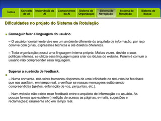 Introdução Índice Conceito  de AI Importância da AI  Componentes  da AI Sistema de  Organização Sistema de  Navegação Sistema de  Rotulação Sistema de  Busca Índice Dificuldades no projeto do Sistema de Rotulação Conseguir falar a linguagem do usuário . –  O usuário normalmente vive em um ambiente diferente do arquiteto de informação, por isso convive com gírias, expressões técnicas e até dialetos diferentes. –  Toda organização possui uma linguagem interna própria. Muitas vezes, devido a suas políticas internas, se utiliza essa linguagem para criar os rótulos do website. Porém é comum o usuário não compreender essa linguagem. Superar a ausência de feedback. –  Numa conversa, nós seres humanos dispomos de uma infinidade de recursos de feedback que nos auxiliam, em tempo real, a verificar se nossas mensagens estão sendo compreendidas (gestos, entonação de voz, perguntas, etc.). –  Num website não existe esse feedback entre o arquiteto de informação e o usuário. As poucas formas que existem (medição de acesso as páginas, e-mails, sugestões e reclamações) raramente são em tempo real. 