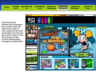 Introdução Índice Conceito  de AI Importância da AI  Componentes  da AI Sistema de  Organização Sistema de  Navegação Sistema de  Rotulação Sistema de  Busca Índice O site da Cartoon Network fala a linguagem dos usuários. Esse site utiliza como rótulo no menu desenhos dos seus personagens ao invés dos seus nomes. Desse modo até crianças em fase inicial de alfabetização conseguem compreender. 