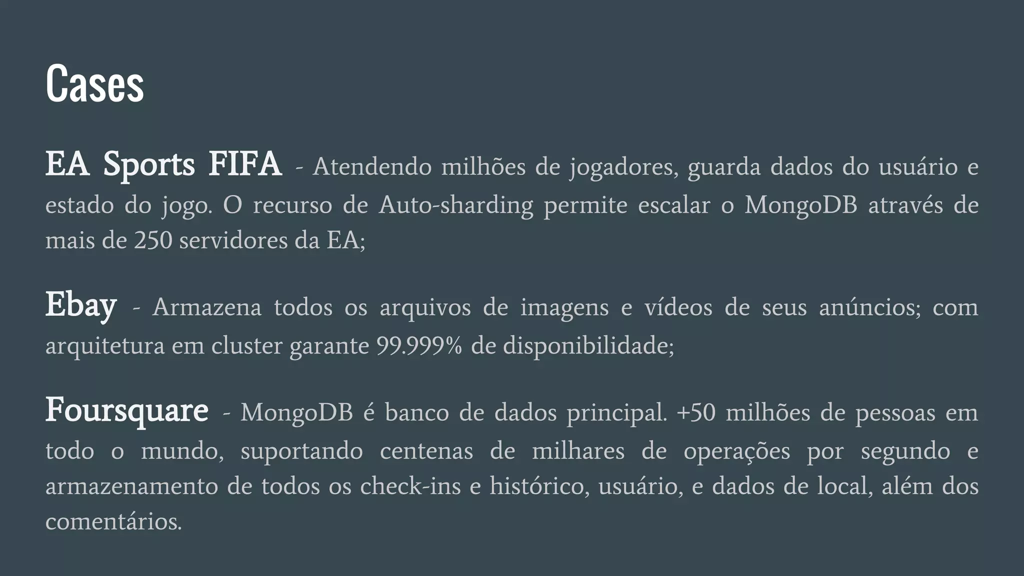 Cases
EA Sports FIFA - Atendendo milhões de jogadores, guarda dados do usuário e
estado do jogo. O recurso de Auto-sharding permite escalar o MongoDB através de
mais de 250 servidores da EA;
Ebay - Armazena todos os arquivos de imagens e vídeos de seus anúncios; com
arquitetura em cluster garante 99.999% de disponibilidade;
Foursquare - MongoDB é banco de dados principal. +50 milhões de pessoas em
todo o mundo, suportando centenas de milhares de operações por segundo e
armazenamento de todos os check-ins e histórico, usuário, e dados de local, além dos
comentários.
 