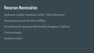 Recursos Necessários
Ambiente mobile (Android e IOS) + Web (Browser)
Funcionamento de Recursos Offline
Persistência de Arquivos Multimedia (Imagens e Vídeos)
Geolocalização
Realtime (chat)
 