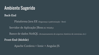 Ambiente Sugerido
Back-End
Plataforma Java EE (Segurança e padronização - Rest)
Servidor de Aplicação JBoss (8.1 Wildfly)
Banco de dados NoSQL (Armazenamento de arquivos, histórico de conversas, etc.)
Front-End (Mobile)
Apache Cordova + Ionic + Angular.JS
 