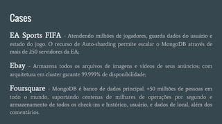 Cases
EA Sports FIFA - Atendendo milhões de jogadores, guarda dados do usuário e
estado do jogo. O recurso de Auto-sharding permite escalar o MongoDB através de
mais de 250 servidores da EA;
Ebay - Armazena todos os arquivos de imagens e vídeos de seus anúncios; com
arquitetura em cluster garante 99.999% de disponibilidade;
Foursquare - MongoDB é banco de dados principal. +50 milhões de pessoas em
todo o mundo, suportando centenas de milhares de operações por segundo e
armazenamento de todos os check-ins e histórico, usuário, e dados de local, além dos
comentários.
 