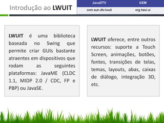 Introdução ao LWUIT


LWUIT é uma biblioteca
                                LWUIT oferece, entre outros
baseada no Swing que
                                recursos: suporte a Touch
permite criar GUIs bastante
                                Screen, animações, botões,
atraentes em dispositivos que
                                fontes, transições de telas,
rodam       as     seguintes
                                temas, layouts, abas, caixas
plataformas: JavaME (CLDC
                                de diálogo, integração 3D,
1.1, MIDP 2.0 / CDC, FP e
                                etc.
PBP) ou JavaSE.
 