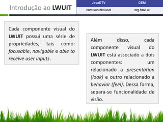 Introdução ao LWUIT

Cada componente visual do
LWUIT possui uma série de
                                 Além        disso,       cada
propriedades, tais como:
                                 componente        visual   do
focusable, navigable e able to
                                 LWUIT está associado a dois
receive user inputs.
                                 componentes:              um
                                 relacionado a presentation
                                 (look) e outro relacionado a
                                 behavior (feel). Dessa forma,
                                 separa-se funcionalidade de
                                 visão.
 