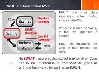LWUIT e a Arquitetura MVC
                               LWUIT tem uma clara
                               separação entre model,
                               view e controller;

                               Por ser inspirado no Swing,
                               é fácil de aprender e
                               adotar;

                               LWUIT foi construído “do
                               zero” e não depende do
                               AWT.

       No LWUIT, tudo é customizável e extensível. Caso
       não exista um recurso ou componente, pode-se
       criá-lo e facilmente integrá-lo ao LWUIT.
 