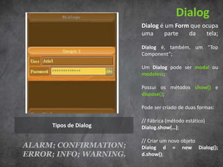 Dialog
                        Dialog é um Form que ocupa
                        uma      parte  da    tela;

                        Dialog é, também, um “Top
                        Component”;

                        Um Dialog pode ser modal ou
                        modeless;

                        Possui os métodos show() e
                        dispose();

                        Pode ser criado de duas formas:

                        // Fábrica (método estático)
      Tipos de Dialog   Dialog.show(…);

                        // Criar um novo objeto
ALARM; CONFIRMATION;    Dialog d = new Dialog();
ERROR; INFO; WARNING.   d.show();
 