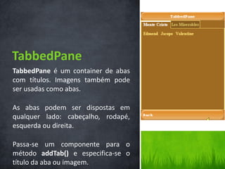 TabbedPane
TabbedPane é um container de abas
com títulos. Imagens também pode
ser usadas como abas.

As abas podem ser dispostas em
qualquer lado: cabeçalho, rodapé,
esquerda ou direita.

Passa-se um componente para o
método addTab() e especifica-se o
título da aba ou imagem.
 
