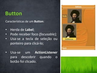 Button
Características de um Button:

• Herda de Label;
• Pode receber foco (focusable);
• Usa-se a tecla de seleção ou
  ponteiro para clicá-lo;

• Usa-se um ActionListener
  para descobrir quando o
  botão foi clicado.
 