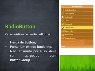 RadioButton
Características de um RadioButton:

• Herda de Button;
• Possui um estado booleano;
• Não faz muito por si só, deve
  ser      agrupado        com
  ButtonGroup.
 