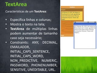 TextArea
Características de um TextArea:

• Especifica linhas e colunas;
• Mostra o texto na tela;
• TextArea de múltiplas linhas
  podem aumentar de tamanho
  caso seja necessário;
• Constraints: ANY, DECIMAL,
  EMAILADDR,
  INITIAL_CAPS_SENTENCE,
  INITIAL_CAPS_WORD,
  NON_PREDICTIVE, NUMERIC,
  PASSWORD, PHONENUMBER,
  SENSITIVE, UNEDITABLE, URL.
 