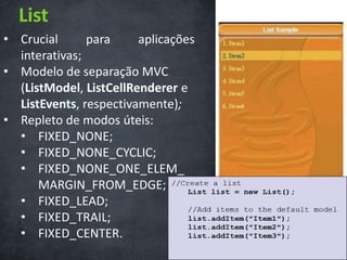 List
• Crucial      para     aplicações
  interativas;
• Modelo de separação MVC
  (ListModel, ListCellRenderer e
  ListEvents, respectivamente);
• Repleto de modos úteis:
  • FIXED_NONE;
  • FIXED_NONE_CYCLIC;
  • FIXED_NONE_ONE_ELEM_
      MARGIN_FROM_EDGE;
  • FIXED_LEAD;
  • FIXED_TRAIL;
  • FIXED_CENTER.
 
