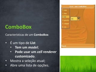 ComboBox
Características de um ComboBox:

• É um tipo de List
  • Tem um model;
  • Pode usar um cell renderer
     customizado.
• Mostra a seleção atual;
• Abre uma lista de opções.
 