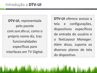Introdução a DTV-UI


                            DTV-UI oferece acesso a
  DTV-UI, representada
                            tela e configurações,
       pelo pacote
                            dispositivos específicos
 com.sun.dtv.ui, como o
                            de entrada do usuário e
 próprio nome diz, traz
                            o TextLayout Manager.
    funcionalidades
                            Além disso, suporta os
    específicas para
                            diversos planos de tela
interfaces em TV Digital.
                            do dispositivo.
 