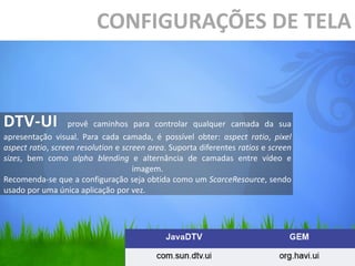 CONFIGURAÇÕES DE TELA



DTV-UI            provê caminhos para controlar qualquer camada da sua
apresentação visual. Para cada camada, é possível obter: aspect ratio, pixel
aspect ratio, screen resolution e screen area. Suporta diferentes ratios e screen
sizes, bem como alpha blending e alternância de camadas entre vídeo e
                                     imagem.
Recomenda-se que a configuração seja obtida como um ScarceResource, sendo
usado por uma única aplicação por vez.
 