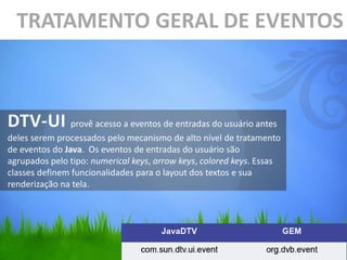 TRATAMENTO GERAL DE EVENTOS



DTV-UI provê acesso a eventos de entradas do usuário antes
deles serem processados pelo mecanismo de alto nível de tratamento
de eventos do Java. Os eventos de entradas do usuário são
agrupados pelo tipo: numerical keys, arrow keys, colored keys. Essas
classes definem funcionalidades para o layout dos textos e sua
renderização na tela.
 