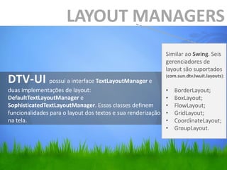 LAYOUT MANAGERS
                                                              Similar ao Swing. Seis
                                                              gerenciadores de
                                                              layout são suportados
DTV-UI possui a interface TextLayoutManager e                 (com.sun.dtv.lwuit.layouts):

duas implementações de layout:                                •   BorderLayout;
DefaultTextLayoutManager e                                    •   BoxLayout;
SophisticatedTextLayoutManager. Essas classes definem         •   FlowLayout;
funcionalidades para o layout dos textos e sua renderização   •   GridLayout;
na tela.                                                      •   CoordinateLayout;
                                                              •   GroupLayout.
 