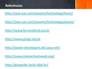 Referências

http://java.sun.com/javame/technology/lwuit/

http://java.sun.com/javame/technology/javatv/

http://www.forumsbtvd.org.br

http://www.ginga.org.br

http://javatv-developers.dev.java.net/

http://www.interactivetvweb.org/

http://gingacdn.lavid.ufpb.br/
 
