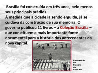 Brasília foi construída em três anos, pelo menos
seus principais prédios.
À medida que a cidade ia sendo erguida, já se
cuidava da construção de sua memória. O
governo publicou 11 livros – a Coleção Brasília –
que constituem a mais importante fonte
documental para a história dos antecedentes da
nova capital.
Construção
do
Palácio
da
Alvorada
 